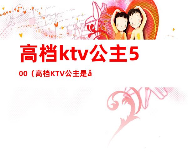 高档ktv公主500(高档KTV公主是干嘛的)