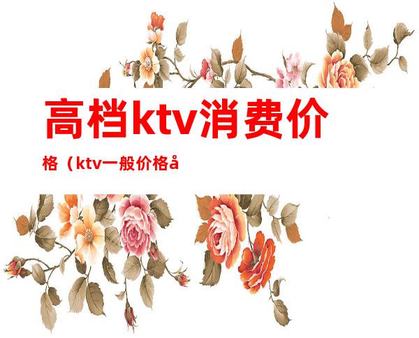 高档ktv消费价格(ktv一般价格多少)