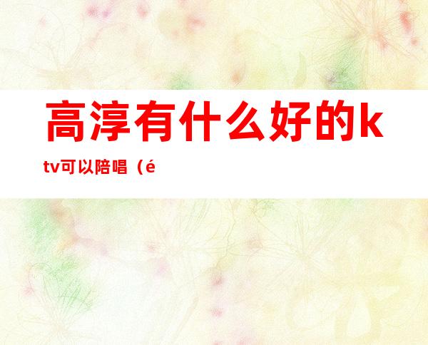 高淳有什么好的ktv可以陪唱（高淳ktv陪唱什么价格）