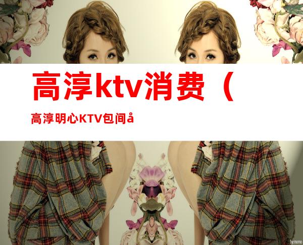 高淳ktv消费(高淳明心KTV包间多少钱)