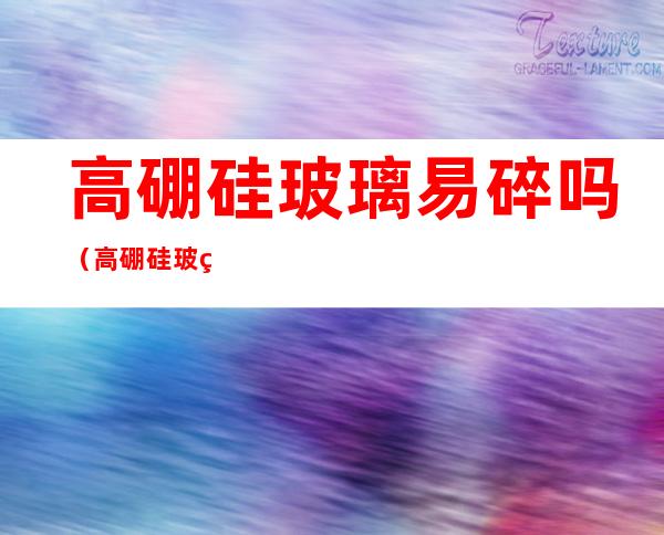 高硼硅玻璃易碎吗(高硼硅玻璃不易摔碎吗)