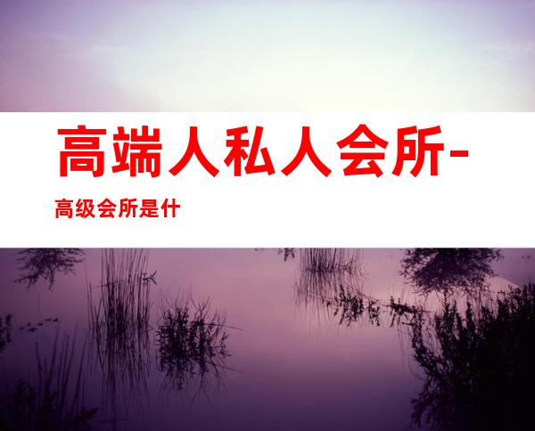 高端人私人会所-高级会所是什么概念