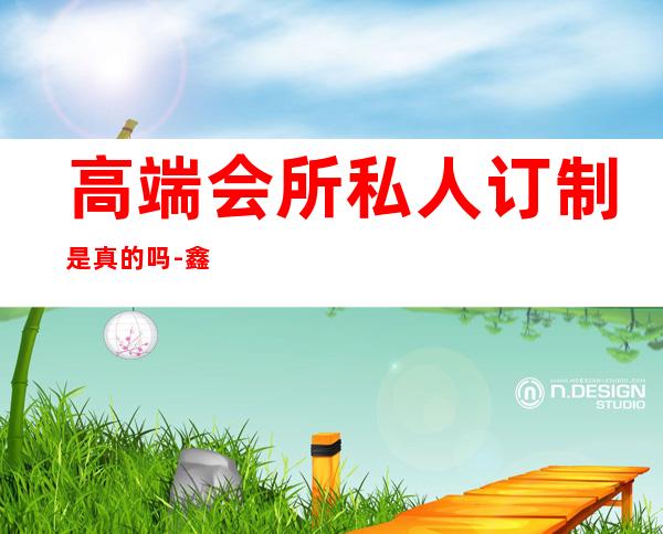 高端会所私人订制是真的吗-鑫帝豪私人会所可靠吗