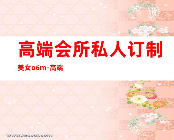高端会所私人订制美女o6m-高端私人会所是干啥的？