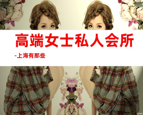 高端女士私人会所-上海有那些高端的女子会所?