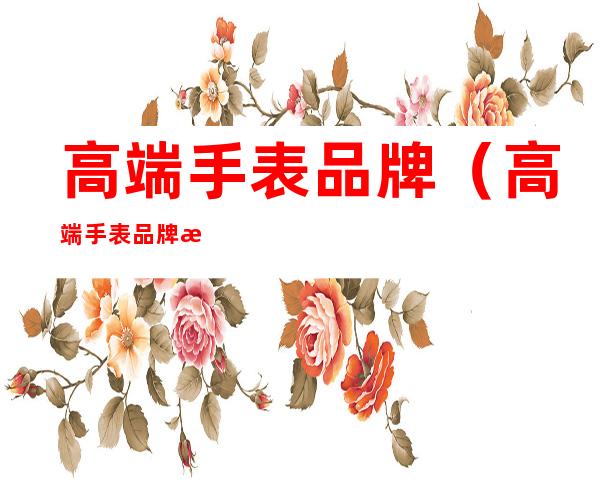 高端手表品牌(高端手表品牌排行榜前三十名)