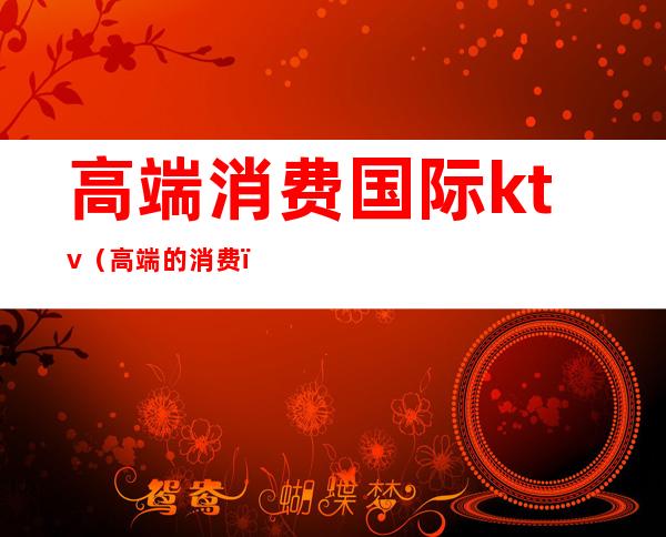 高端消费国际ktv(高端的消费)