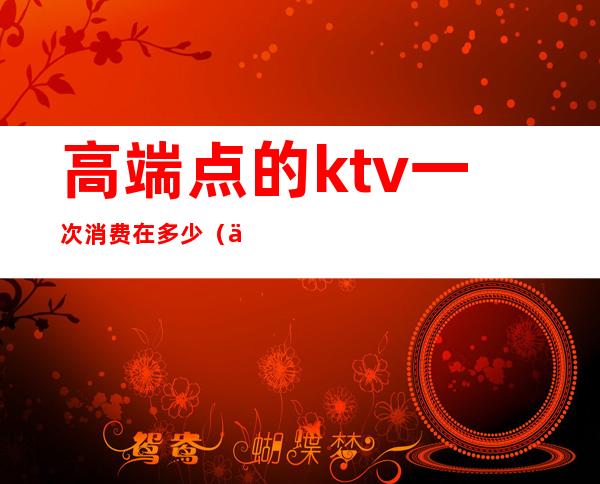 高端点的ktv一次消费在多少（一般KTV消费）
