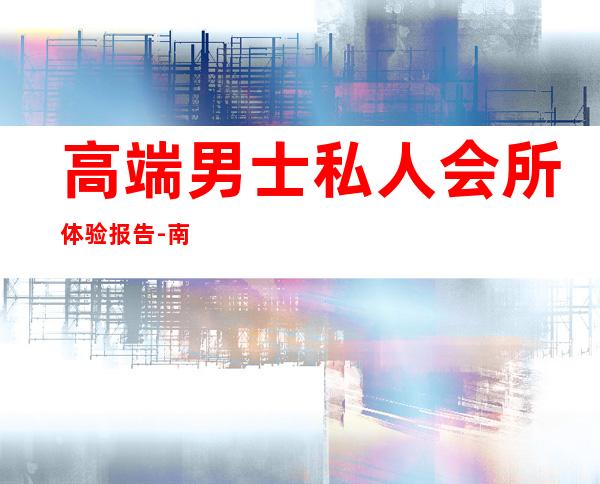 高端男士私人会所体验报告-南京花韵高端私人会所怎么样