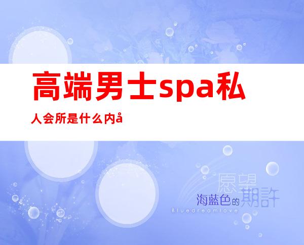 高端男士spa私人会所是什么内容服务-spa包含什么服务