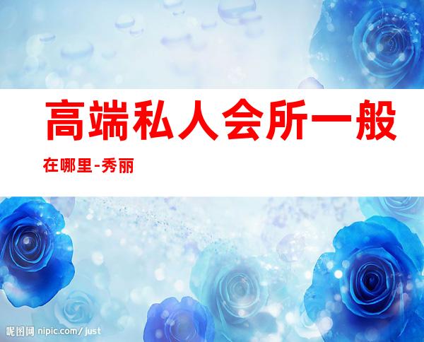 高端私人会所一般在哪里-秀丽私人会所在哪里