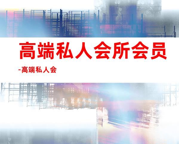 高端私人会所会员-高端私人会所是干啥的?