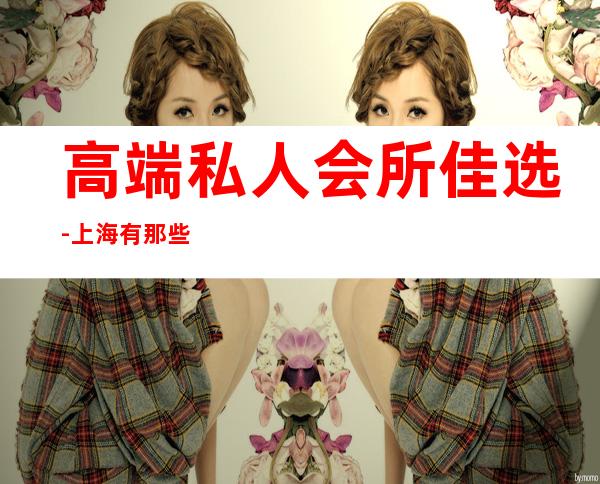 高端私人会所佳选-上海有那些高端的女子会所?