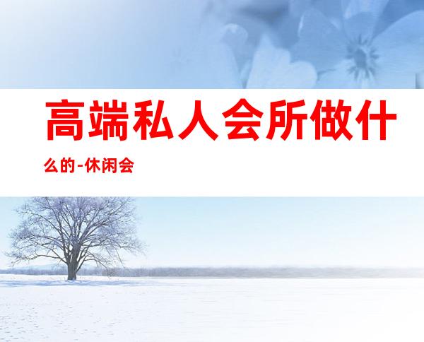 高端私人会所做什么的-休闲会所是干嘛的?