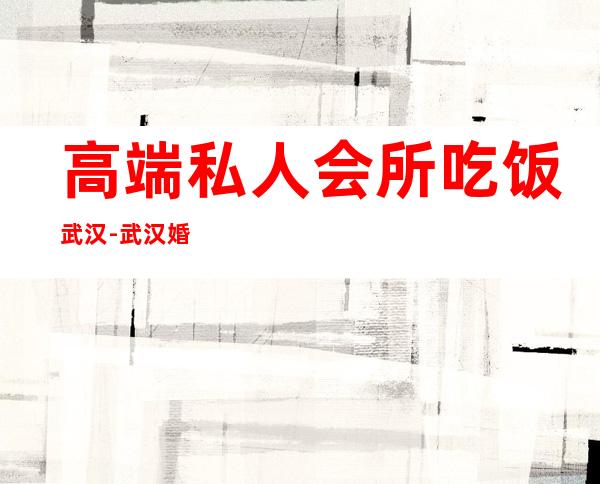 高端私人会所吃饭武汉-武汉婚宴酒店哪些比较好