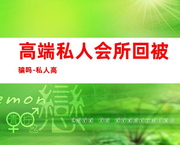 高端私人会所回被骗吗-私人高端spa会所骗局能报警吗
