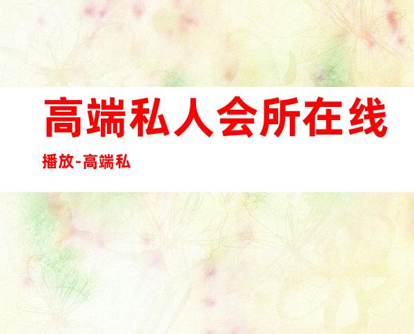 高端私人会所在线播放-高端私人会所是干啥的?