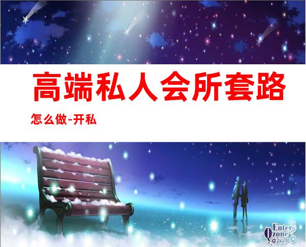 高端私人会所套路怎么做-开私人会所怎样经营