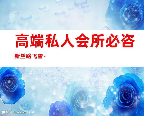 高端私人会所必咨新丝路飞雪-高端奢华的会所名字有哪些?