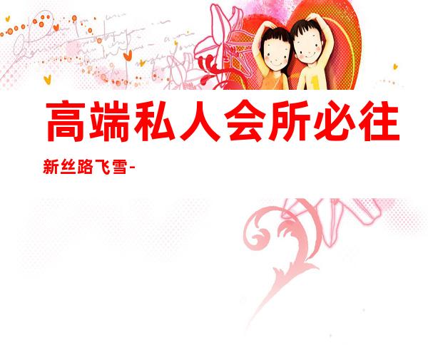 高端私人会所必往新丝路飞雪-高端私人会所是干啥的?