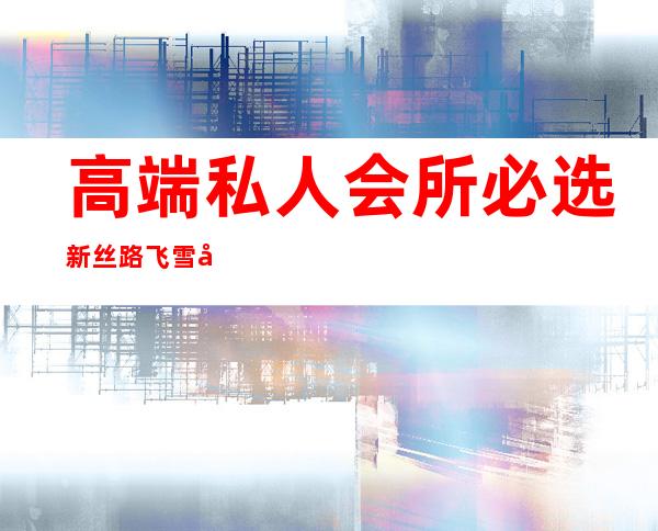 高端私人会所必选新丝路飞雪可靠-高端私人会所是干啥的？