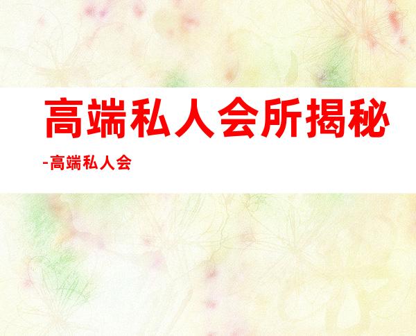高端私人会所揭秘-高端私人会所是干啥的?