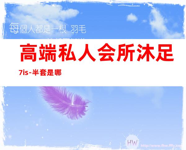 高端私人会所沐足7is-半套是哪些内容呢?
