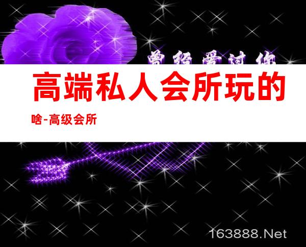 高端私人会所玩的啥-高级会所是什么概念