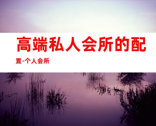 高端私人会所的配置-个人会所装修设计的要点有哪些