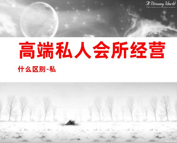 高端私人会所经营什么区别-私人订制会所意思?