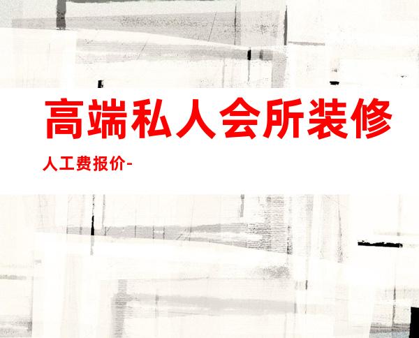 高端私人会所装修人工费报价-现在装修设计一般怎么收费?