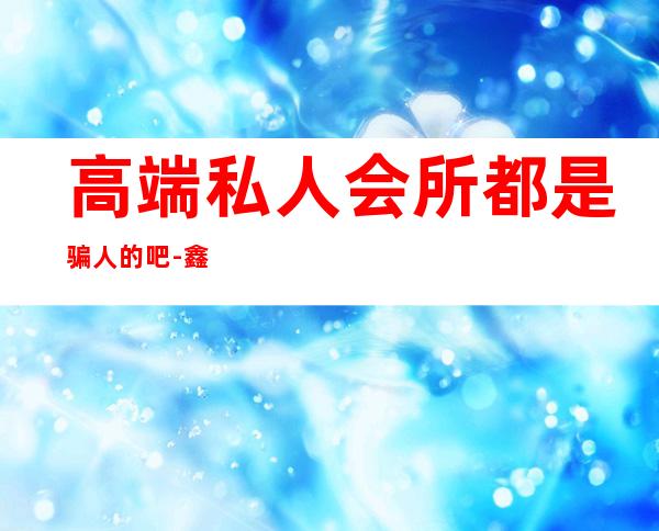 高端私人会所都是骗人的吧-鑫帝豪私人会所可靠吗