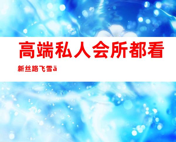 高端私人会所都看新丝路飞雪专业-高端私人会所是干啥的?