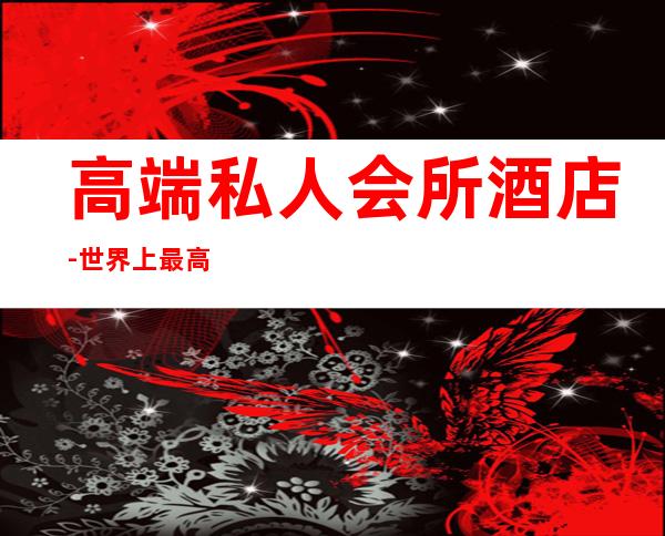 高端私人会所酒店-世界上最高端酒店排名