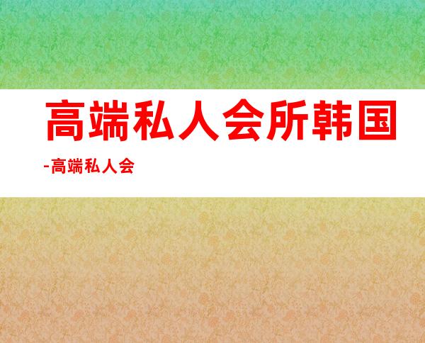 高端私人会所韩国-高端私人会所是干啥的？