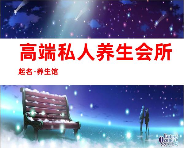 高端私人养生会所起名-养生馆名字高端大气,如何给养生馆起名