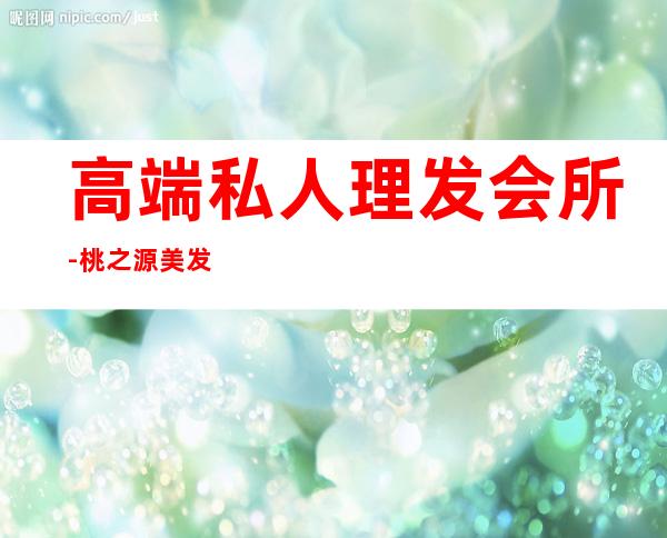 高端私人理发会所-桃之源美发会所怎么样
