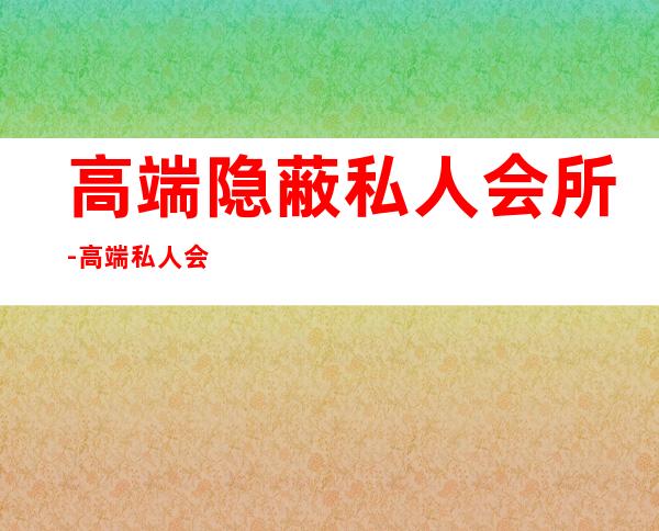 高端隐蔽私人会所-高端私人会所是干啥的？
