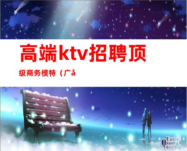 高端ktv招聘顶级商务模特(广州商务ktv招聘模特)