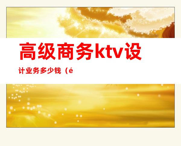 高级商务ktv设计业务多少钱(高级商务ktv设计业务多少钱一个月)