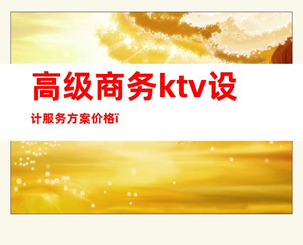 高级商务ktv设计服务方案价格(商务ktv经营方案)