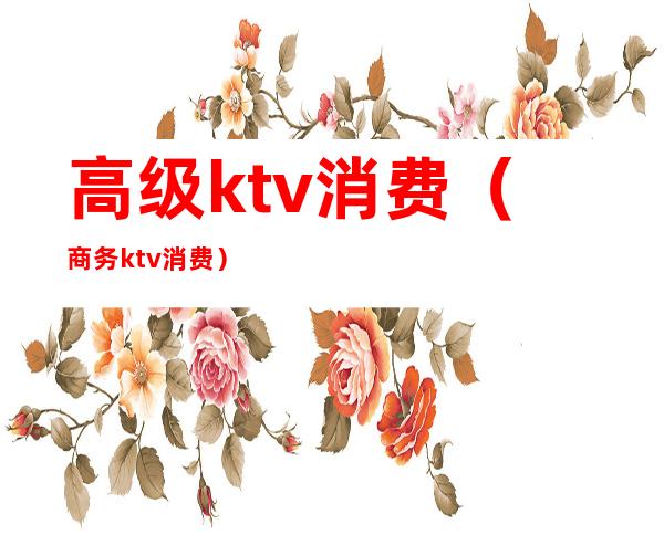 高级ktv消费(商务ktv消费)