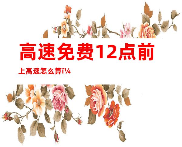 高速免费12点前上高速怎么算(高速免费12点前上高速怎么算?提前出发请算好时间)
