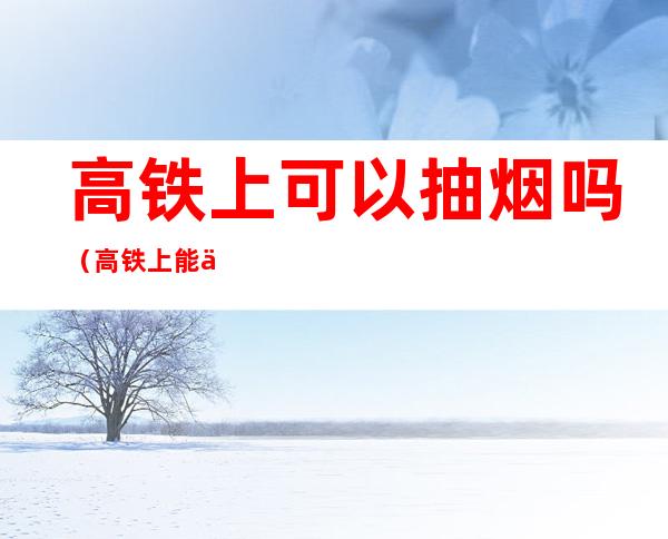 高铁上可以抽烟吗(高铁上能不能抽烟)