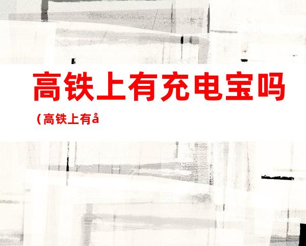 高铁上有充电宝吗(高铁上有充电宝吗有电吗)