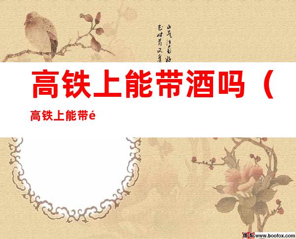 高铁上能带酒吗（高铁上能带酒吗能不能带毛台酒）