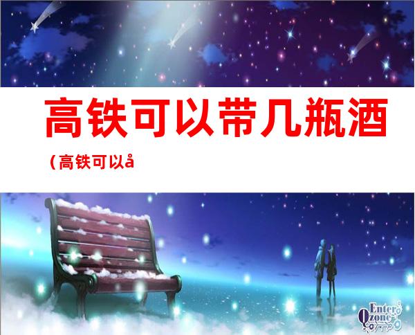 高铁可以带几瓶酒(高铁可以带几瓶酒进去)