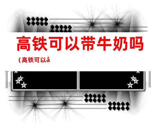 高铁可以带牛奶吗（高铁可以带牛奶吗整箱的）