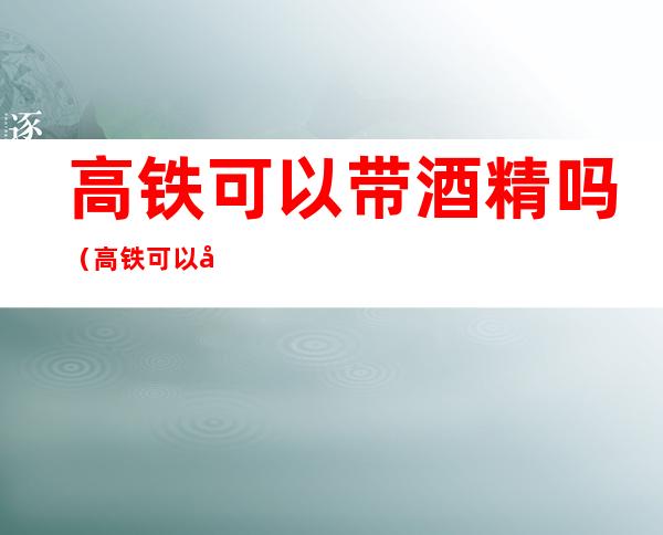 高铁可以带酒精吗（高铁可以带酒精吗可以过安检吗）