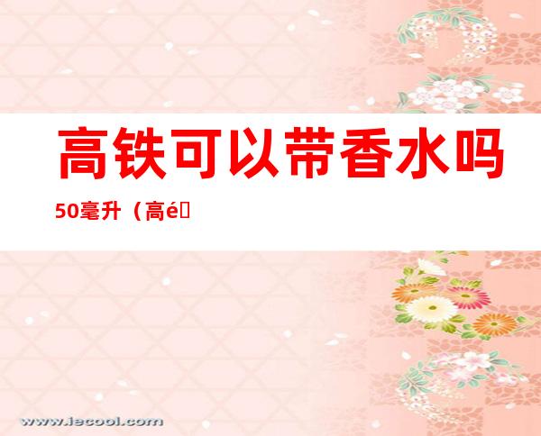 高铁可以带香水吗50毫升(高铁可以带香水吗100毫升)